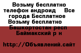 Возьму бесплатно телефон андроид  - Все города Бесплатное » Возьму бесплатно   . Башкортостан респ.,Баймакский р-н